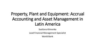 Property, Plant and Equipment: Accrual
Accounting and Asset Management in
Latin America
Svetlana Klimenko
Lead Financial Management Specialist
World Bank
 
