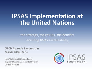 OECD Accruals Symposium
March 2016, Paris
Unis Valencia Williams-Baker
Deputy Director, Accounts Division
United Nations
the strategy, the results, the benefits
ensuring IPSAS sustainability
IPSAS Implementation at
the United Nations
 