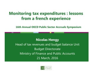 1
Monitoring tax expenditures : lessons
from a french experience
Nicolas Hengy
Head of tax revenues and budget balance Unit
Budget Directorate
Ministry of Finance and Public Accounts
21 March, 2016
16th Annual OECD Public Sector Accruals Symposium
 
