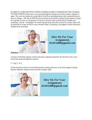 D1-QRT30: CUBES BETWEEN POINT CHARGES-FORCE EXERTED BY ONE CHARGE
ON THE OTHER In both cases, two equal and opposite charges are fixed in place a distance d
apart. The cases are identical, except that in Case B an uncharged metal cube is placed between
the two charges. +00 -Qo (a) Will the force exerted on the positive charge by the negative charge
be () greater in Case A, (ii) greater in Case B, or (iii) the saine in both cases? Explain your
reasoning. Case B + Uncharged -2o metal cube (b) Since the cube in Case B is metal, there will
be electrons in it that are free to move around. What, if anything, will happen to those electrons?
Explain your reasoning.
Solution
a) Force on both the charges will be same but in opposite direction. By Newton's law every
action has equal and opposite reaction.
F = Kq^2 / d^2
b) free electrons will move toward the positive charge and move away from negative charge
because opposite charges attract and same charges repel.
 
