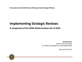 Mark Bussow Performance Team Lead U.S. Office of Management and Budget (OMB) November 24, 2014 
Implementing Strategic Reviews A component of the GPRA Modernization Act of 2010 
Presentation to the OECD Annual Meeting of Senior Budget Officials  
