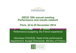 OECD 10th annual meeting 
Performance and results network 
Paris, 24 & 25 November 2014 
Performance budgeting: the French experience 
Véronique FOUQUE, Head of the performance 
departement, Budget Directorate, Ministry of Finance 
 