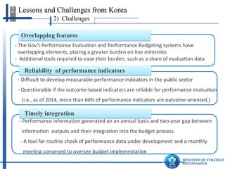 2) Challenges 
2. Lessons and Challenges from Korea 
- A time lag between performance output and budget formulation 
- A tool for routine- check of performance data under development 
Timely integration 
- The Gov’t Performance Evaluation and Performance Budgeting systems have 
overlapping elements, placing a greater burden on line ministries 
- Additional tools required to ease their burden, such as a share of evaluation data 
Overlapping features 
- 
Difficult to develop measurable performance indicators in the public sector 
- Questionable if the outcome-based indicators are reliable for performance evaluation 
(i.e., as of 2014, more than 60% of performance indicators are outcome-oriented.) 
Reliability of performance indicators  