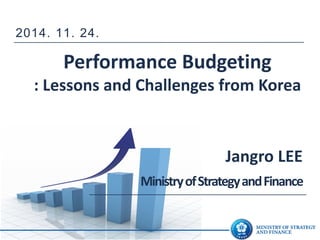 Performance Budgeting : Lessons and Challenges from Korea 
Jangro LEE 
Ministry of Strategy and Finance 
2014. 11. 24.  