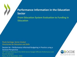 Performance Information in the Education 
Sector 
Session 4a – Performance Informed Budgeting in Practice using a 
Sectoral Perspective 
10th Annual Meeting of the OECD Senior Budget Officials Performance and 
Results Network 
Paris, 24-25 November, 2014 
From Education System Evaluation to Funding in 
Education 
Paulo Santiago, Senior Analyst 
Directorate for Education and Skills 
 