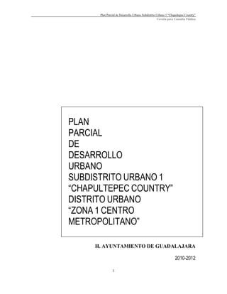 Plan Parcial de Desarrollo Urbano Subdistrito Urbano 1 “Chapultepec Country”
Versión para Consulta Pública

PLAN
PARCIAL
DE
DESARROLLO
URBANO
SUBDISTRITO URBANO 1
“CHAPULTEPEC COUNTRY”
DISTRITO URBANO
“ZONA 1 CENTRO
METROPOLITANO”
H. AYUNTAMIENTO DE GUADALAJARA
2010-2012
1

 