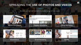 SPREADING THE USE OF PHOTOS AND VIDEOS
Brands use Earned Content in a wide range of use-cases.
Display Advertising Offline MarketingMobile Commerce
Email Marketing SocialeCommerce
 