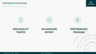 Everyjob GmbH – Berlin + Hamburg 5NOAH – 12 November 2015
PARTNERS EVERYJOB
HIGH-QUALITY
TRAFFIC
PERFORMANCE
TRACKING
NO HANDLING
EFFORT
 