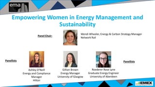 Empowering Women in Energy Management and
Sustainability
Wendi Wheeler, Energy & Carbon Strategy Manager
Network Rail
Ashley O’Neill
Energy and Compliance
Manager
Hilton
Gillian Brown
Energy Manager
University of Glasgow
Roederer Rose Lyne
Graduate Energy Engineer
University of Aberdeen
Panellists
Panel Chair:
Panellists
 