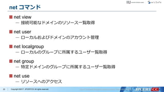 Copyright ©2017 JPCERT/CC All rights reserved.
net コマンド
net view
— 接続可能なドメインのリソース一覧取得
net user
— ローカルおよびドメインのアカウント管理
net localgroup
— ローカルのグループに所属するユーザ一覧取得
net group
— 特定ドメインのグループに所属するユーザ一覧取得
net use
— リソースへのアクセス
20
 