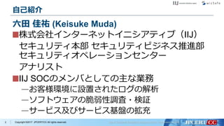 Copyright ©2017 JPCERT/CC All rights reserved.
自己紹介
株式会社インターネットイニシアティブ（IIJ）
セキュリティ本部 セキュリティビジネス推進部
セキュリティオペレーションセンター
アナリスト
IIJ SOCのメンバとしての主な業務
—お客様環境に設置されたログの解析
—ソフトウェアの脆弱性調査・検証
—サービス及びサービス基盤の拡充
2
六田 佳祐 (Keisuke Muda)
 