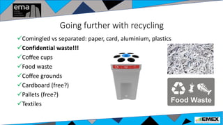 Going further with recycling
Comingled vs separated: paper, card, aluminium, plastics
Confidential waste!!!
Coffee cups
Food waste
Coffee grounds
Cardboard (free?)
Pallets (free?)
Textiles
 