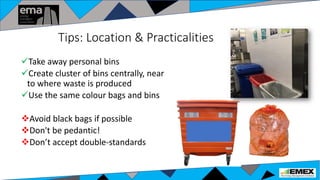 Tips: Location & Practicalities
Take away personal bins
Create cluster of bins centrally, near
to where waste is produced
Use the same colour bags and bins
Avoid black bags if possible
Don't be pedantic!
Don’t accept double-standards
 
