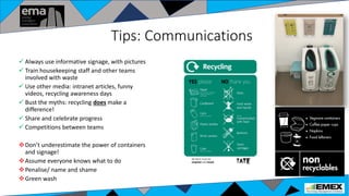 Tips: Communications
 Always use informative signage, with pictures
 Train housekeeping staff and other teams
involved with waste
 Use other media: intranet articles, funny
videos, recycling awareness days
 Bust the myths: recycling does make a
difference!
 Share and celebrate progress
 Competitions between teams
Don’t underestimate the power of containers
and signage!
Assume everyone knows what to do
Penalise/ name and shame
Green wash
 