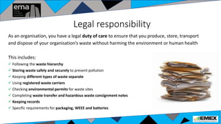 Legal responsibility
As an organisation, you have a legal duty of care to ensure that you produce, store, transport
and dispose of your organisation’s waste without harming the environment or human health
This includes:
 Following the waste hierarchy
 Storing waste safely and securely to prevent pollution
 Keeping different types of waste separate
 Using registered waste carriers
 Checking environmental permits for waste sites
 Completing waste transfer and hazardous waste consignment notes
 Keeping records
 Specific requirements for packaging, WEEE and batteries
 