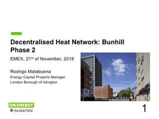 1
Decentralised Heat Network: Bunhill
Phase 2
EMEX, 21st of November, 2018
Rodrigo Matabuena
Energy Capital Projects Manager
London Borough of Islington
 