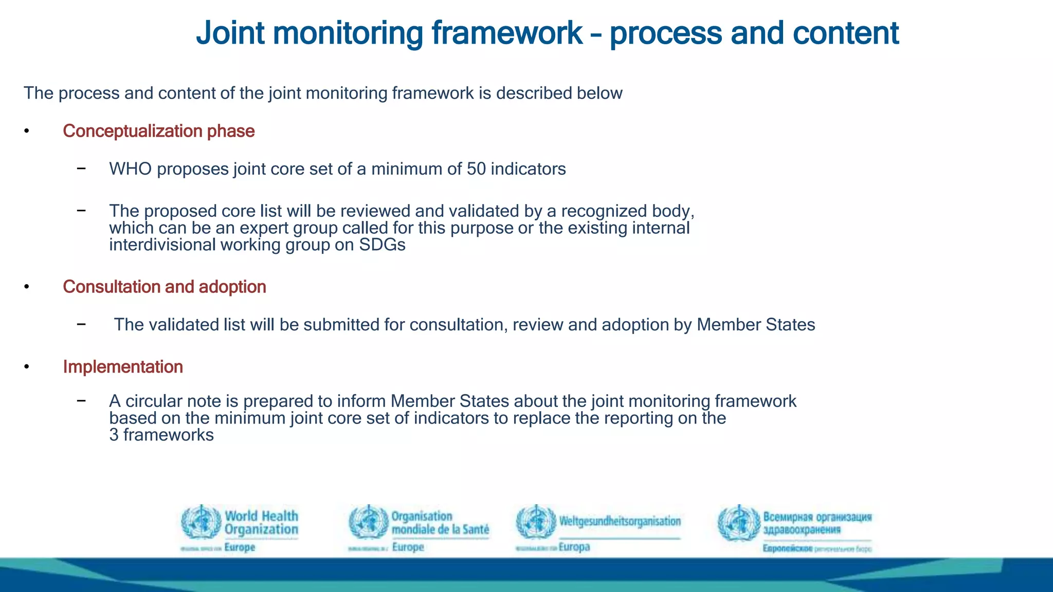 Joint monitoring framework – process and content
The process and content of the joint monitoring framework is described below
• Conceptualization phase
− WHO proposes joint core set of a minimum of 50 indicators
− The proposed core list will be reviewed and validated by a recognized body,
which can be an expert group called for this purpose or the existing internal
interdivisional working group on SDGs
• Consultation and adoption
− The validated list will be submitted for consultation, review and adoption by Member States
• Implementation
− A circular note is prepared to inform Member States about the joint monitoring framework
based on the minimum joint core set of indicators to replace the reporting on the
3 frameworks
 