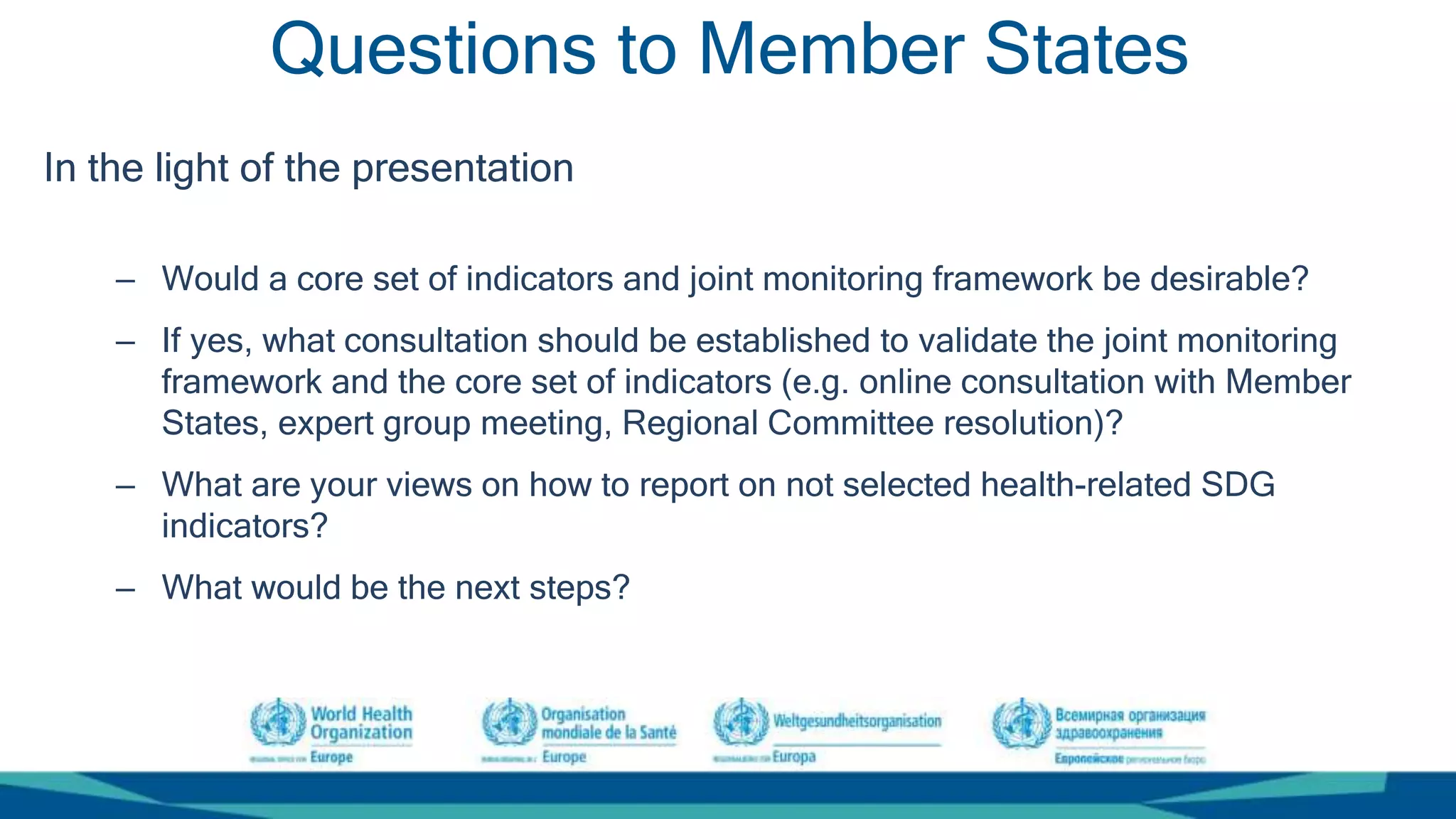 Questions to Member States
In the light of the presentation
– Would a core set of indicators and joint monitoring framework be desirable?
– If yes, what consultation should be established to validate the joint monitoring
framework and the core set of indicators (e.g. online consultation with Member
States, expert group meeting, Regional Committee resolution)?
– What are your views on how to report on not selected health-related SDG
indicators?
– What would be the next steps?
 