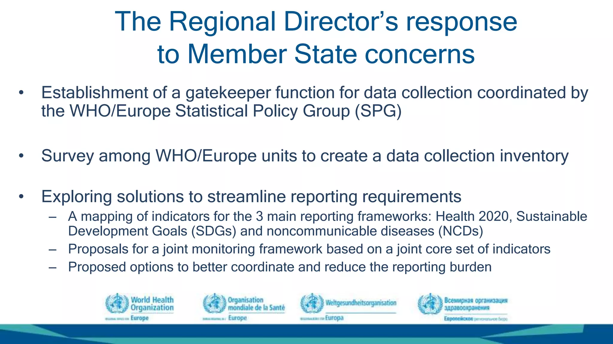 The Regional Director’s response
to Member State concerns
• Establishment of a gatekeeper function for data collection coordinated by
the WHO/Europe Statistical Policy Group (SPG)
• Survey among WHO/Europe units to create a data collection inventory
• Exploring solutions to streamline reporting requirements
– A mapping of indicators for the 3 main reporting frameworks: Health 2020, Sustainable
Development Goals (SDGs) and noncommunicable diseases (NCDs)
– Proposals for a joint monitoring framework based on a joint core set of indicators
– Proposed options to better coordinate and reduce the reporting burden
 