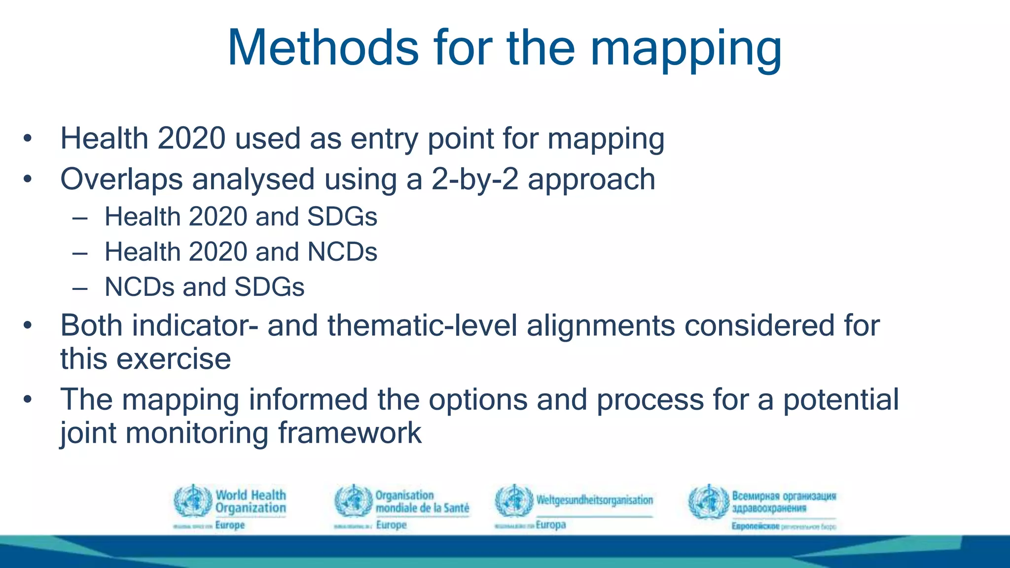 Methods for the mapping
• Health 2020 used as entry point for mapping
• Overlaps analysed using a 2-by-2 approach
– Health 2020 and SDGs
– Health 2020 and NCDs
– NCDs and SDGs
• Both indicator- and thematic-level alignments considered for
this exercise
• The mapping informed the options and process for a potential
joint monitoring framework
 