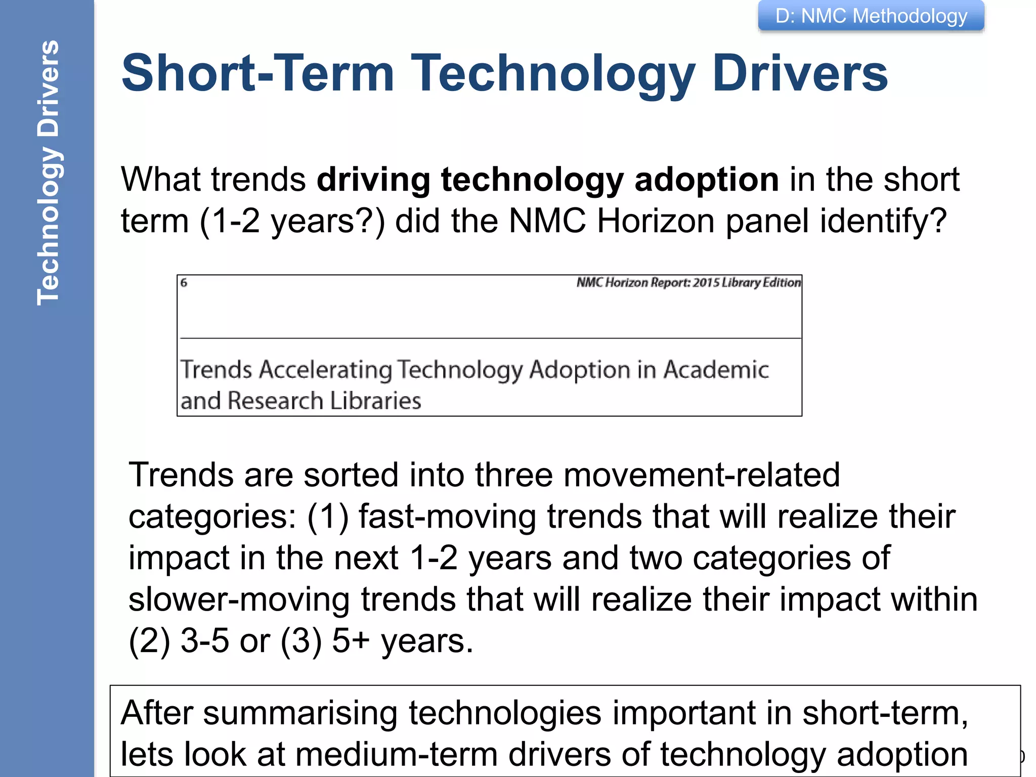 D: NMC Methodology
Short-Term Technology Drivers
What trends driving technology adoption in the short
term (1-2 years?) did the NMC Horizon panel identify?
10
Trends are sorted into three movement-related
categories: (1) fast-moving trends that will realize their
impact in the next 1-2 years and two categories of
slower-moving trends that will realize their impact within
(2) 3-5 or (3) 5+ years.
After summarising technologies important in short-term,
lets look at medium-term drivers of technology adoption
TechnologyDrivers
 