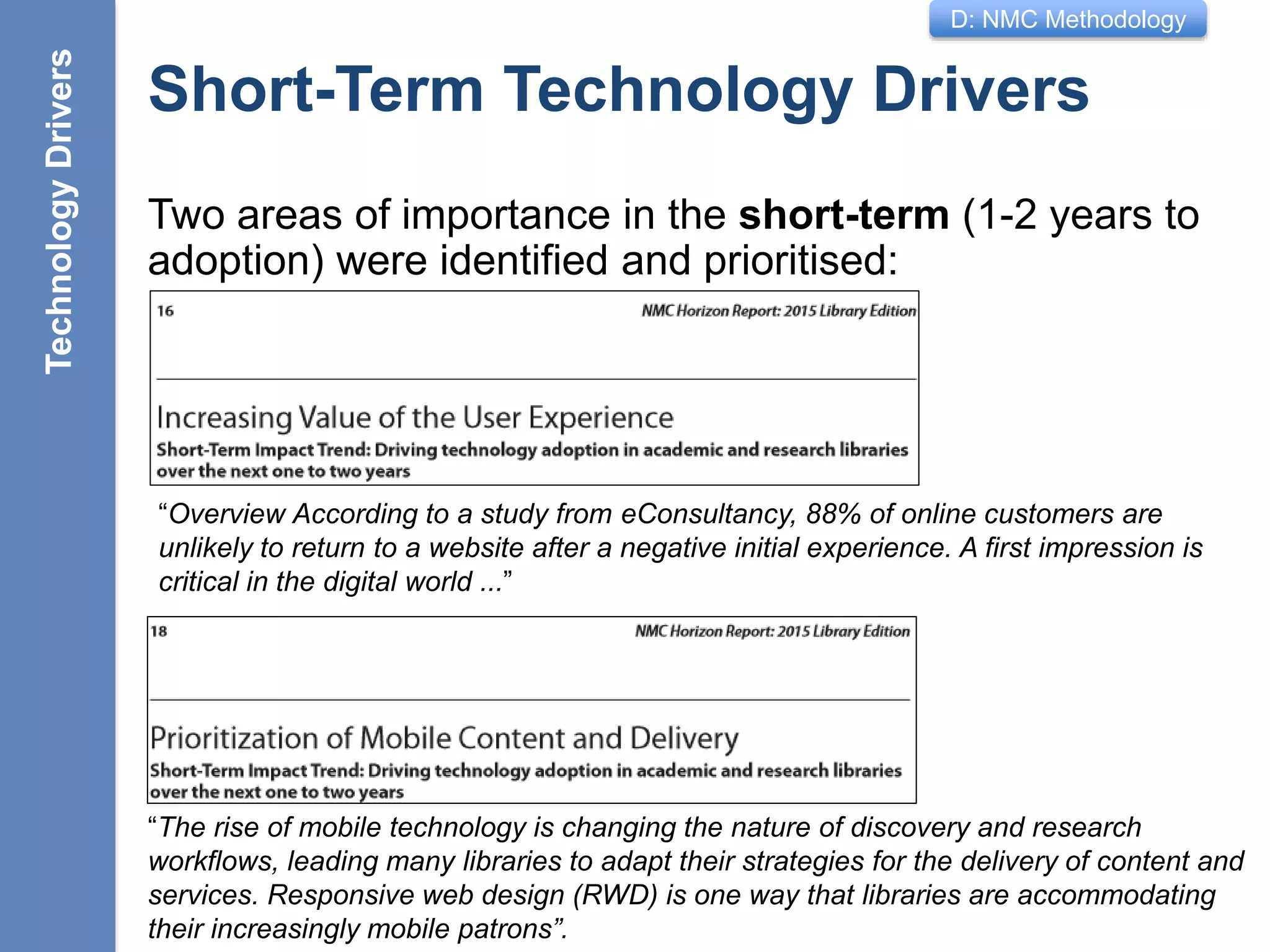 D: NMC Methodology
Short-Term Technology Drivers
Two areas of importance in the short-term (1-2 years to
adoption) were identified and prioritised:
11
TechnologyDrivers
“Overview According to a study from eConsultancy, 88% of online customers are
unlikely to return to a website after a negative initial experience. A first impression is
critical in the digital world ...”
“The rise of mobile technology is changing the nature of discovery and research
workflows, leading many libraries to adapt their strategies for the delivery of content and
services. Responsive web design (RWD) is one way that libraries are accommodating
their increasingly mobile patrons”.
 