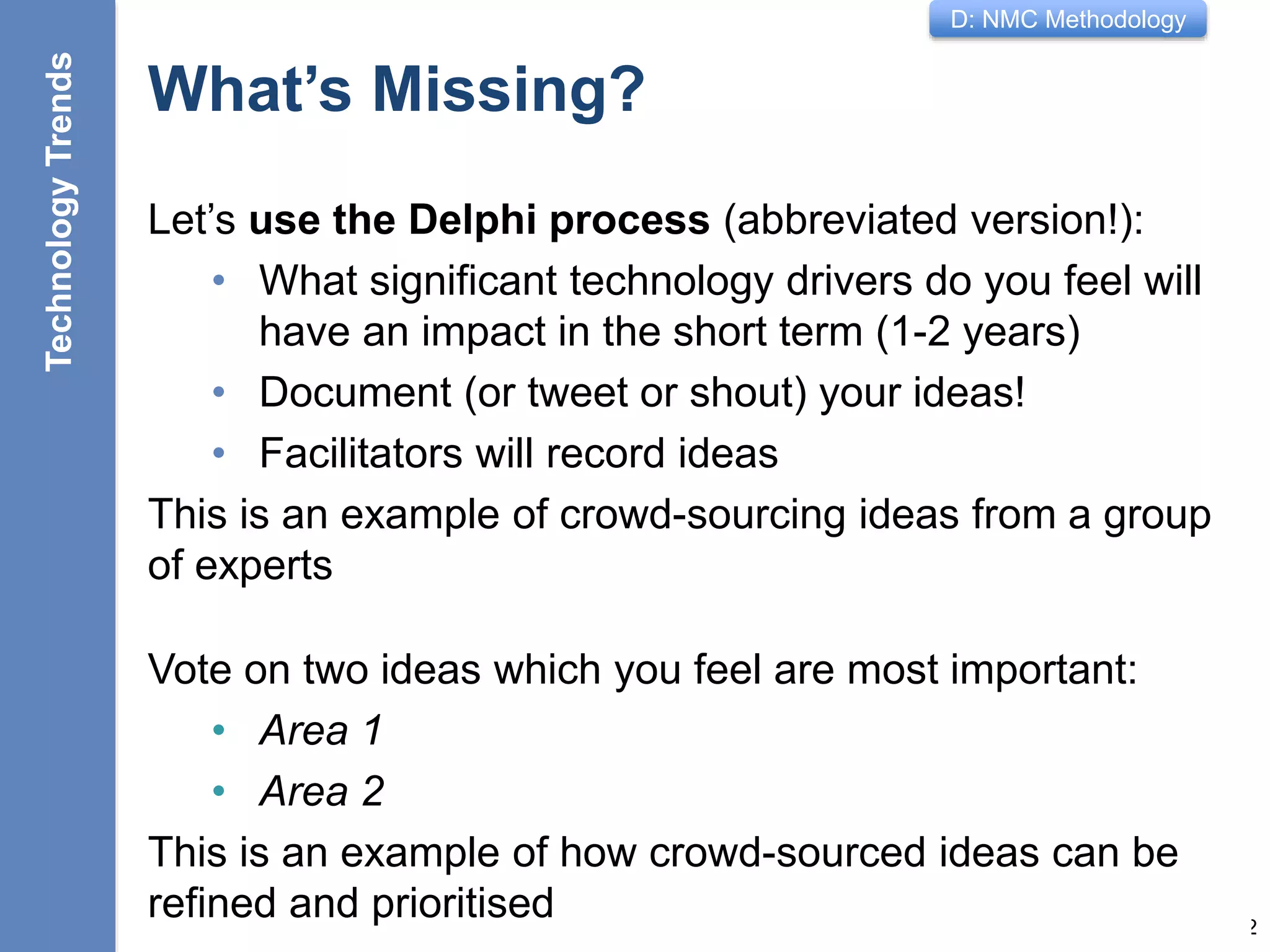 D: NMC Methodology
What’s Missing?
Let’s use the Delphi process (abbreviated version!):
• What significant technology drivers do you feel will
have an impact in the short term (1-2 years)
• Document (or tweet or shout) your ideas!
• Facilitators will record ideas
This is an example of crowd-sourcing ideas from a group
of experts
12
Vote on two ideas which you feel are most important:
• Area 1
• Area 2
This is an example of how crowd-sourced ideas can be
refined and prioritised
TechnologyTrends
 