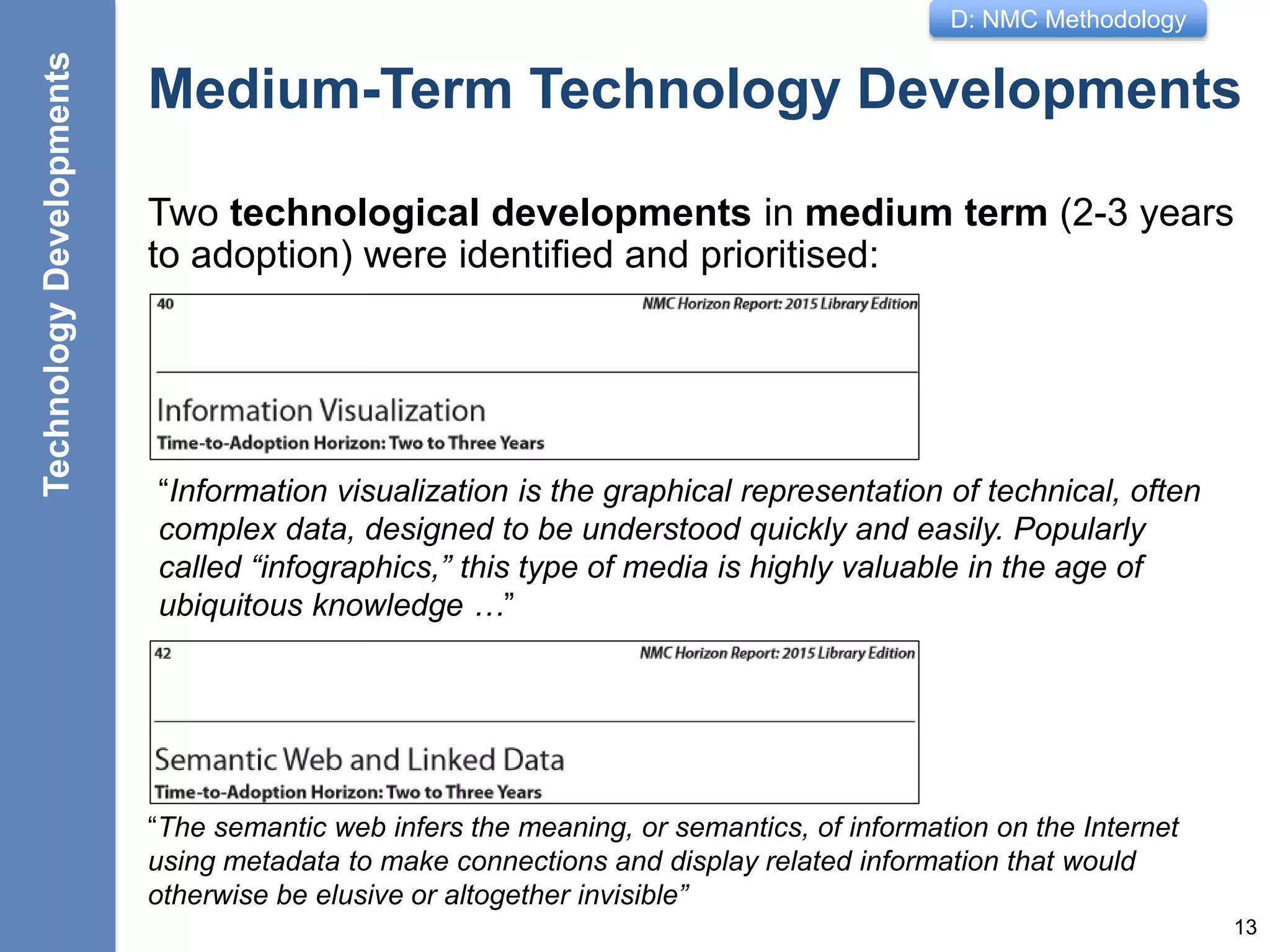 D: NMC Methodology
Medium-Term Technology Developments
Two technological developments in medium term (2-3 years
to adoption) were identified and prioritised:
13
TechnologyDevelopments
“Information visualization is the graphical representation of technical, often
complex data, designed to be understood quickly and easily. Popularly
called “infographics,” this type of media is highly valuable in the age of
ubiquitous knowledge …”
“The semantic web infers the meaning, or semantics, of information on the Internet
using metadata to make connections and display related information that would
otherwise be elusive or altogether invisible”
 