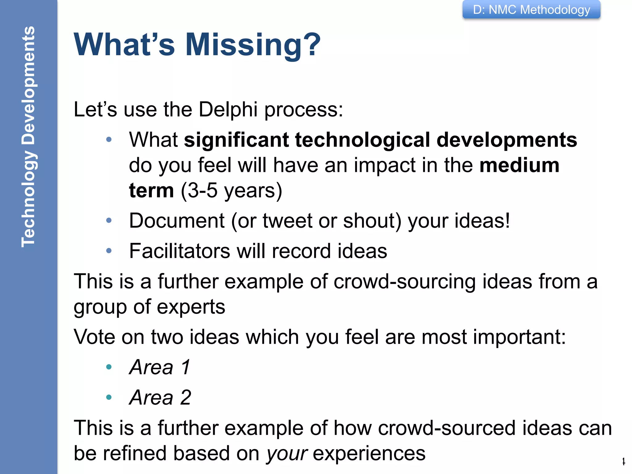 D: NMC Methodology
What’s Missing?
Let’s use the Delphi process:
• What significant technological developments
do you feel will have an impact in the medium
term (3-5 years)
• Document (or tweet or shout) your ideas!
• Facilitators will record ideas
This is a further example of crowd-sourcing ideas from a
group of experts
14
Vote on two ideas which you feel are most important:
• Area 1
• Area 2
This is a further example of how crowd-sourced ideas can
be refined based on your experiences
TechnologyDevelopments
 