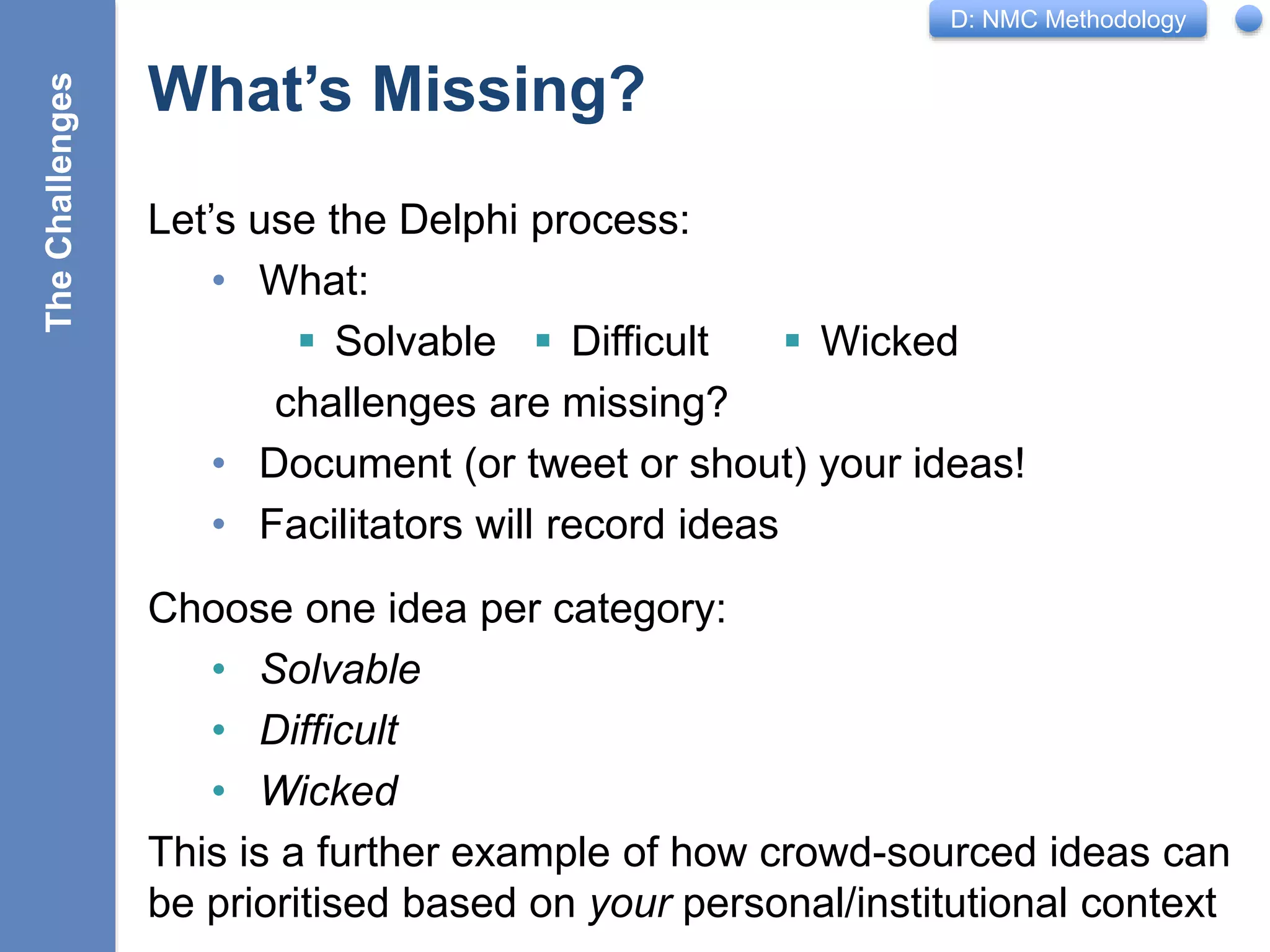 D: NMC Methodology
What’s Missing?
Let’s use the Delphi process:
• What:
 Solvable  Difficult  Wicked
challenges are missing?
• Document (or tweet or shout) your ideas!
• Facilitators will record ideas
17
Choose one idea per category:
• Solvable
• Difficult
• Wicked
This is a further example of how crowd-sourced ideas can
be prioritised based on your personal/institutional context
TheChallenges
 
