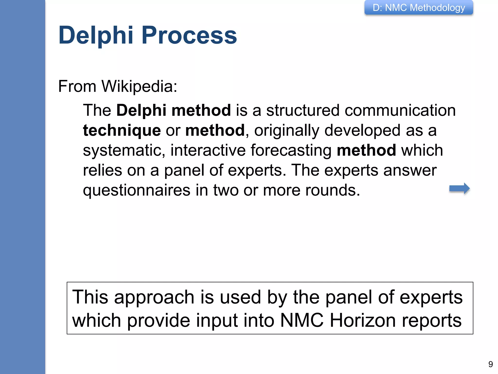 D: NMC Methodology
Delphi Process
From Wikipedia:
The Delphi method is a structured communication
technique or method, originally developed as a
systematic, interactive forecasting method which
relies on a panel of experts. The experts answer
questionnaires in two or more rounds.
9
This approach is used by the panel of experts
which provide input into NMC Horizon reports
 