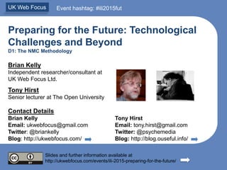 Preparing for the Future: Technological
Challenges and Beyond
D1: The NMC Methodology
Brian Kelly
Independent researcher/consultant at
UK Web Focus Ltd.
Tony Hirst
Senior lecturer at The Open University
Contact Details
Brian Kelly Tony Hirst
Email: ukwebfocus@gmail.com Email: tony.hirst@gmail.com
Twitter: @briankelly Twitter: @psychemedia
Blog: http://ukwebfocus.com/ Blog: http://blog.ouseful.info/
Slides and further information available at
http://ukwebfocus.com/events/ili-2015-preparing-for-the-future/
UK Web Focus Event hashtag: #ili2015fut
 
