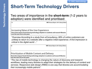 D: NMC Methodology
Short-Term Technology Drivers
Two areas of importance in the short-term (1-2 years to
adoption) were identified and prioritised:
11
TechnologyDrivers
“Overview According to a study from eConsultancy, 88% of online customers are
unlikely to return to a website after a negative initial experience. A first impression is
critical in the digital world ...”
“The rise of mobile technology is changing the nature of discovery and research
workflows, leading many libraries to adapt their strategies for the delivery of content and
services. Responsive web design (RWD) is one way that libraries are accommodating
their increasingly mobile patrons”.
 