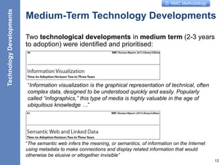 D: NMC Methodology
Medium-Term Technology Developments
Two technological developments in medium term (2-3 years
to adoption) were identified and prioritised:
13
TechnologyDevelopments
“Information visualization is the graphical representation of technical, often
complex data, designed to be understood quickly and easily. Popularly
called “infographics,” this type of media is highly valuable in the age of
ubiquitous knowledge …”
“The semantic web infers the meaning, or semantics, of information on the Internet
using metadata to make connections and display related information that would
otherwise be elusive or altogether invisible”
 