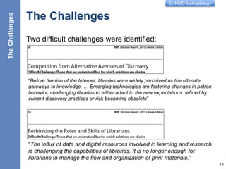 D: NMC Methodology
The Challenges
Two difficult challenges were identified:
16
“Before the rise of the Internet, libraries were widely perceived as the ultimate
gateways to knowledge. … Emerging technologies are fostering changes in patron
behavior, challenging libraries to either adapt to the new expectations defined by
current discovery practices or risk becoming obsolete”
“The influx of data and digital resources involved in learning and research
is challenging the capabilities of libraries. It is no longer enough for
librarians to manage the flow and organization of print materials.”
TheChallenges
 