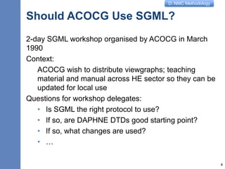D: NMC Methodology
Should ACOCG Use SGML?
2-day SGML workshop organised by ACOCG in March
1990
Context:
ACOCG wish to distribute viewgraphs; teaching
material and manual across HE sector so they can be
updated for local use
Questions for workshop delegates:
• Is SGML the right protocol to use?
• If so, are DAPHNE DTDs good starting point?
• If so, what changes are used?
• …
4
 
