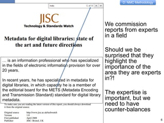 D: NMC Methodology
We commission
reports from experts
in a field
Should we be
surprised that they
highlight the
importance of the
area they are experts
in?!
The expertise is
important, but we
need to have
counter-balances
6
… is an information professional who has specialized
in the fields of electronic information provision for over
20 years.
In recent years, he has specialized in metadata for
digital libraries, in which capacity he is a member of
the editorial board for the METS (Metadata Encoding
and Transmission Standard) standard for digital library
metadata.
 