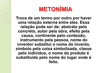 METONÍMIA
“ A metonímia é a transferência do
nome por contiguidade dos sentidos
(temporal, especial, causal)”.
Ex.: Ele é ...