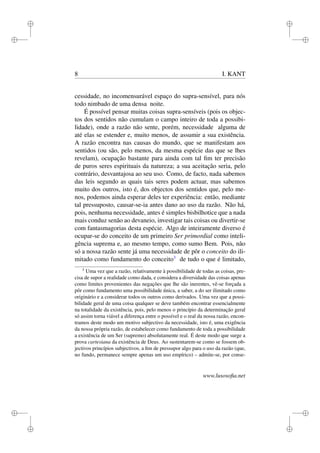 i 
i 
i 
i 
i 
i 
i 
i 
8 I. KANT 
cessidade, no incomensurável espaço do supra-sensível, para nós 
todo nimbado de uma densa noite. 
É possível pensar muitas coisas supra-sensíveis (pois os objec-tos 
dos sentidos não cumulam o campo inteiro de toda a possibi-lidade), 
onde a razão não sente, porém, necessidade alguma de 
até elas se estender e, muito menos, de assumir a sua existência. 
A razão encontra nas causas do mundo, que se manifestam aos 
sentidos (ou são, pelo menos, da mesma espécie das que se lhes 
revelam), ocupação bastante para ainda com tal fim ter precisão 
de puros seres espirituais da natureza; a sua aceitação seria, pelo 
contrário, desvantajosa ao seu uso. Como, de facto, nada sabemos 
das leis segundo as quais tais seres podem actuar, mas sabemos 
muito dos outros, isto é, dos objectos dos sentidos que, pelo me-nos, 
podemos ainda esperar deles ter experiência: então, mediante 
tal pressuposto, causar-se-ia antes dano ao uso da razão. Não há, 
pois, nenhuma necessidade, antes é simples bisbilhotice que a nada 
mais conduz senão ao devaneio, investigar tais coisas ou divertir-se 
com fantasmagorias desta espécie. Algo de inteiramente diverso é 
ocupar-se do conceito de um primeiro Ser primordial como inteli-gência 
suprema e, ao mesmo tempo, como sumo Bem. Pois, não 
só a nossa razão sente já uma necessidade de pôr o conceito do ili-mitado 
como fundamento do conceito3 de tudo o que é limitado, 
3 Uma vez que a razão, relativamente à possibilidade de todas as coisas, pre-cisa 
de supor a realidade como dada, e considera a diversidade das coisas apenas 
como limites provenientes das negações que lhe são inerentes, vê-se forçada a 
pôr como fundamento uma possibilidade única, a saber, a do ser ilimitado como 
originário e a considerar todos os outros como derivados. Uma vez que a possi-bilidade 
geral de uma coisa qualquer se deve também encontrar essencialmente 
na totalidade da existência, pois, pelo menos o princípio da determinação geral 
só assim torna viável a diferença entre o possível e o real da nossa razão, encon-tramos 
deste modo um motivo subjectivo da necessidade, isto é, uma exigência 
da nossa própria razão, de estabelecer como fundamento de toda a possibilidade 
a existência de um Ser (supremo) absolutamente real. É deste modo que surge a 
prova cartesiana da existência de Deus. Ao sustentarem-se como se fossem ob-jectivos 
princípios subjectivos, a fim de pressupor algo para o uso da razão (que, 
no fundo, permanece sempre apenas um uso empírico) – admite-se, por conse-www. 
lusosofia.net 
 
