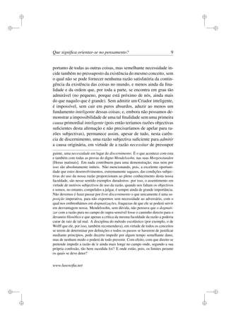 i 
i 
i 
i 
i 
i 
i 
i 
Que significa orientar-se no pensamento? 9 
portanto de todas as outras coisas, mas semelhante necessidade in-cide 
também no pressuposto da existência do mesmo conceito, sem 
o qual não se pode fornecer nenhuma razão satisfatória da contin-gência 
da existência das coisas no mundo, e menos ainda da fina-lidade 
e da ordem que, por toda a parte, se encontra em grau tão 
admirável (no pequeno, porque está próximo de nós, ainda mais 
do que naquilo que é grande). Sem admitir um Criador inteligente, 
é impossível, sem cair em puros absurdos, aduzir ao menos um 
fundamento inteligente dessas coisas; e, embora não possamos de-monstrar 
a impossibilidade de uma tal finalidade sem uma primeira 
causa primordial inteligente (pois então teríamos razões objectivas 
suficientes desta afirmação e não precisaríamos de apelar para ra-zões 
subjectivas), permanece assim, apesar de tudo, nesta carên-cia 
de discernimento, uma razão subjectiva suficiente para admitir 
a causa originária, em virtude de a razão necessitar de pressupor 
guinte, uma necessidade em lugar do discernimento. É o que acontece com esta 
e também com todas as provas do digno Mendelssohn, nas suas Morgenstunden 
[Horas matinais]. Em nada contribuem para uma demonstração, mas nem por 
isso são absolutamente inúteis. Não mencionando, pois, a excelente oportuni-dade 
que estes desenvolvimentos, extremamente sagazes, das condições subjec-tivas 
do uso da nossa razão proporcionam ao pleno conhecimento desta nossa 
faculdade, são nesse sentido exemplos duradoiros: por isso, o assentimento em 
virtude de motivos subjectivos do uso da razão, quando nos faltam os objectivos 
e somos, no entanto, compelidos a julgar, é sempre ainda de grande importância. 
Não devemos é fazer passar por livre discernimento o que unicamente é uma su-posição 
imperativa, para não expormos sem necessidade ao adversário, com o 
qual nos embrenhámos em dogmatizações, fraquezas de que ele se poderá servir 
em desvantagem nossa. Mendelssohn, sem dúvida, não pensava que o dogmati-zar 
com a razão pura no campo do supra-sensível fosse o caminho directo para o 
devaneio filosófico e que apenas a crítica da mesma faculdade da razão a poderia 
curar de raiz de tal mal. A disciplina do método escolástico (por exemplo, o de 
Wolff que ele, por isso, também recomendava), em virtude de todos os conceitos 
se terem de determinar por definições e todos os passos se haverem de justificar 
mediante princípios, pode decerto impedir por algum tempo semelhante dano, 
mas de nenhum modo o poderá de todo prevenir. Com efeito, com que direito se 
pretende impedir a razão de ir ainda mais longe no campo onde, segundo a sua 
própria confissão, tão bem sucedida foi? E onde estão, pois, os limites perante 
os quais se deve deter? 
www.lusosofia.net 
 