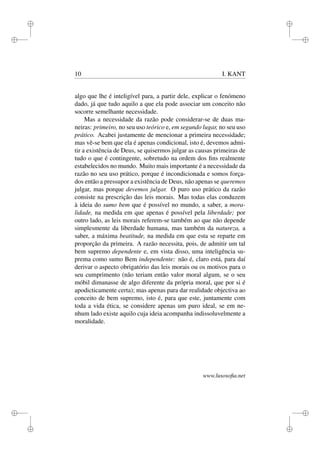 i 
i 
i 
i 
i 
i 
i 
i 
10 I. KANT 
algo que lhe é inteligível para, a partir dele, explicar o fenómeno 
dado, já que tudo aquilo a que ela pode associar um conceito não 
socorre semelhante necessidade. 
Mas a necessidade da razão pode considerar-se de duas ma-neiras: 
primeiro, no seu uso teórico e, em segundo lugar, no seu uso 
prático. Acabei justamente de mencionar a primeira necessidade; 
mas vê-se bem que ela é apenas condicional, isto é, devemos admi-tir 
a existência de Deus, se quisermos julgar as causas primeiras de 
tudo o que é contingente, sobretudo na ordem dos fins realmente 
estabelecidos no mundo. Muito mais importante é a necessidade da 
razão no seu uso prático, porque é incondicionada e somos força-dos 
então a pressupor a existência de Deus, não apenas se queremos 
julgar, mas porque devemos julgar. O puro uso prático da razão 
consiste na prescrição das leis morais. Mas todas elas conduzem 
à ideia do sumo bem que é possível no mundo, a saber, a mora-lidade, 
na medida em que apenas é possível pela liberdade; por 
outro lado, as leis morais referem-se também ao que não depende 
simplesmente da liberdade humana, mas também da natureza, a 
saber, a máxima beatitude, na medida em que esta se reparte em 
proporção da primeira. A razão necessita, pois, de admitir um tal 
bem supremo dependente e, em vista disso, uma inteligência su-prema 
como sumo Bem independente: não é, claro está, para daí 
derivar o aspecto obrigatório das leis morais ou os motivos para o 
seu cumprimento (não teriam então valor moral algum, se o seu 
móbil dimanasse de algo diferente da própria moral, que por si é 
apodicticamente certa); mas apenas para dar realidade objectiva ao 
conceito de bem supremo, isto é, para que este, juntamente com 
toda a vida ética, se considere apenas um puro ideal, se em ne-nhum 
lado existe aquilo cuja ideia acompanha indissoluvelmente a 
moralidade. 
www.lusosofia.net 
 