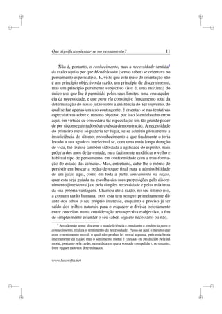 i 
i 
i 
i 
i 
i 
i 
i 
Que significa orientar-se no pensamento? 11 
Não é, portanto, o conhecimento, mas a necessidade sentida4 
da razão aquilo por que Mendelssohn (sem o saber) se orientava no 
pensamento especulativo. E, visto que este meio de orientação não 
é um princípio objectivo da razão, um princípio de discernimento, 
mas um princípio puramente subjectivo (isto é, uma máxima) do 
único uso que lhe é permitido pelos seus limites, uma consequên-cia 
da necessidade, e que para ela constitui o fundamento total da 
determinação do nosso juízo sobre a existência do Ser supremo, do 
qual se faz apenas um uso contingente, é orientar-se nas tentativas 
especulativas sobre o mesmo objecto: por isso Mendelssohn errou 
aqui, em virtude de conceder a tal especulação um tão grande poder 
de por si conseguir tudo só através da demonstração. A necessidade 
do primeiro meio só poderia ter lugar, se se admitiu plenamente a 
insuficiência do último; reconhecimento a que finalmente o teria 
levado a sua agudeza intelectual se, com uma mais longa duração 
de vida, lhe tivesse também sido dada a agilidade do espírito, mais 
própria dos anos de juventude, para facilmente modificar o velho e 
habitual tipo de pensamento, em conformidade com a transforma-ção 
do estado das ciências. Mas, entretanto, cabe-lhe o mérito de 
persistir em buscar a pedra-de-toque final para a admissibilidade 
de um juízo aqui, como em toda a parte, unicamente na razão, 
quer esta seja guiada na escolha das suas proposições pelo discer-nimento 
[intelectual] ou pela simples necessidade e pelas máximas 
da sua própria vantagem. Chamou ele à razão, no seu último uso, 
a comum razão humana; pois esta tem sempre primeiramente di-ante 
dos olhos o seu próprio interesse, enquanto é preciso já ter 
saído dos trilhos naturais para o esquecer e divisar ociosamente 
entre conceitos numa consideração retrospectiva e objectiva, a fim 
de simplesmente estender o seu saber, seja ele necessário ou não. 
4 A razão não sente; discerne a sua deficiência e, mediante a tendência para o 
conhecimento, realiza o sentimento da necessidade. Passa-se aqui o mesmo que 
com o sentimento moral, o qual não produz lei moral alguma, pois esta brota 
inteiramente da razão; mas o sentimento moral é causado ou produzido pela lei 
moral, portanto pela razão, na medida em que a vontade compelida e, no entanto, 
livre requer motivos determinados. 
www.lusosofia.net 
 