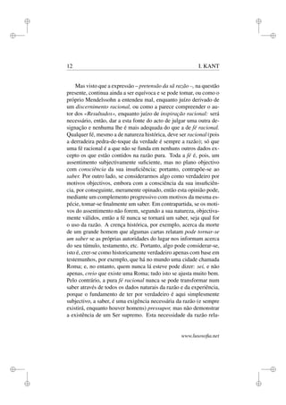 i 
i 
i 
i 
i 
i 
i 
i 
12 I. KANT 
Mas visto que a expressão – pretensão da sã razão –, na questão 
presente, continua ainda a ser equívoca e se pode tomar, ou como o 
próprio Mendelssohn a entendeu mal, enquanto juízo derivado de 
um discernimento racional, ou como a parece compreender o au-tor 
dos «Resultados», enquanto juízo de inspiração racional: será 
necessário, então, dar a esta fonte do acto de julgar uma outra de-signação 
e nenhuma lhe é mais adequada do que a de fé racional. 
Qualquer fé, mesmo a de natureza histórica, deve ser racional (pois 
a derradeira pedra-de-toque da verdade é sempre a razão); só que 
uma fé racional é a que não se funda em nenhuns outros dados ex-cepto 
os que estão contidos na razão pura. Toda a fé é, pois, um 
assentimento subjectivamente suficiente, mas no plano objectivo 
com consciência da sua insuficiência; portanto, contrapõe-se ao 
saber. Por outro lado, se considerarmos algo como verdadeiro por 
motivos objectivos, embora com a consciência da sua insuficiên-cia, 
por conseguinte, meramente opinado, então esta opinião pode, 
mediante um complemento progressivo com motivos da mesma es-pécie, 
tomar-se finalmente um saber. Em contrapartida, se os moti-vos 
do assentimento não forem, segundo a sua natureza, objectiva-mente 
válidos, então a fé nunca se tornará um saber, seja qual for 
o uso da razão. A crença histórica, por exemplo, acerca da morte 
de um grande homem que algumas cartas relatam pode tornar-se 
um saber se as próprias autoridades do lugar nos informam acerca 
do seu túmulo, testamento, etc. Portanto, algo pode considerar-se, 
isto é, crer-se como historicamente verdadeiro apenas com base em 
testemunhos, por exemplo, que há no mundo uma cidade chamada 
Roma; e, no entanto, quem nunca lá esteve pode dizer: sei, e não 
apenas, creio que existe uma Roma; tudo isto se ajusta muito bem. 
Pelo contrário, a pura fé racional nunca se pode transformar num 
saber através de todos os dados naturais da razão e da experiência, 
porque o fundamento de ter por verdadeiro é aqui simplesmente 
subjectivo, a saber, é uma exigência necessária da razão (e sempre 
existirá, enquanto houver homens) pressupor, mas não demonstrar 
a existência de um Ser supremo. Esta necessidade da razão rela-www. 
lusosofia.net 
 