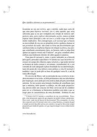 i 
i 
i 
i 
i 
i 
i 
i 
Que significa orientar-se no pensamento? 13 
tivamente ao seu uso teórico, que a satisfaz, nada mais seria do 
que uma pura hipótese racional, isto é, uma opinião, que seria 
suficiente para se ter por verdadeira em virtude de motivos sub-jectivos; 
pois, para explicar determinadas acções, nunca se pode 
esperar outro princípio a não ser esse e a razão exige um funda-mento 
explicativo. Em contraposição, a fé racional que se baseia 
na necessidade do seu uso no propósito prático poderia chamar-se 
um postulado da razão: não como se fosse um discernimento que 
satisfaria todas as exigências lógicas em relação à certeza, mas por-que 
semelhante assentimento (pois, no homem, tudo se julga bem 
apenas no aspecto moral) não é inferior5 em grau a nenhum saber, 
embora seja totalmente distinto do saber quanto à natureza. 
Uma pura fé racional é, então, o poste indicador ou a bússola 
pela qual o pensador especulativo se orienta nas suas incursões ra-cionais 
no campo dos objectos supra-sensíveis, e que pode mostrar 
ao homem de razão comum e, no entanto, (moralmente) sã, o seu 
caminho de todo adequado à plena finalidade da sua determinação, 
tanto do ponto de vista teórico como prático; e esta fé racional é 
também o que se pode pôr na base de qualquer outra fé, e até de 
toda a Revelação. 
O conceito de Deus e até a convicção da sua existência só po-dem 
encontrar-se na razão, só dela promanam e não nos advêmnem 
por inspiração, nem ainda por uma notícia dada até pela autoridade 
máxima. Se me ocorrer uma intuição imediata de semelhante jaez 
que a natureza, tanto quanto a conheço, me não pode proporcio-nar, 
deverá então um conceito de Deus servir-me de fio condutor 
para ver se o fenómeno se harmoniza também com tudo o que se 
exige para as características de uma divindade. Embora eu não 
5 À firmeza da fé é inerente a consciência da sua invariabilidade. Posso, 
pois, estar plenamente seguro de que ninguém me poderá refutar a proposição: 
Deus existe; onde iria ele buscar tal discernimento? Por conseguinte, as coisas 
não se passam com a fé racional como com a crença histórica, a respeito da qual 
é sempre possível descobrir provas em contrário e na qual se deve estar sempre 
preparado para mudar de opinião, se é que importa alargar o nosso conhecimento 
das coisas. 
www.lusosofia.net 
 