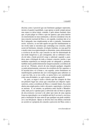 i 
i 
i 
i 
i 
i 
i 
i 
14 I. KANT 
discirna como é possível que um fenómeno qualquer represente, 
mesmo só quanto à qualidade, o que apenas se pode sempre pensar 
mas nunca se deixa intuir, contudo, é pelo menos bastante claro 
que, só para julgar se é Deus o que me aparece, que actua interior 
ou exteriormente no meu sentimento, o deverei considerar à luz do 
meu conceito racional de Deus e, em seguida, examinar não só se 
lhe é adequado, mas simplesmente se não o contradiz. Justamente 
assim: inclusive, se em tudo aquilo em que Ele imediatamente se 
me revela nada se encontrar que contradiga esse conceito, ainda 
assim tal fenómeno, intuição, revelação imediata, ou seja qual for 
o modo como essa representação se denomine, nunca demonstraria 
a existência de um Ser, cujo conceito (se não for determinado de 
um modo inequívoco e, por conseguinte, não se submeter à mes-cla 
de toda a ilusão possível) exige a infinitude segundo a gran-deza, 
para o distinguir de toda a criatura; conceito, porém, a que 
nenhuma experiência ou intuição pode ser adequada e, portanto, 
também nunca poderá demonstrar inequivocamente a existência de 
um tal ser. Portanto, através de uma intuição qualquer, ninguém 
se pode primeiramente convencer da existência do Ser supremo; a 
fé racional deve vir à frente e, em seguida, certos fenómenos ou 
manifestaçõess poderiam dar azo à investigação para sabermos se 
o que nos fala, ou se nos exibe, se ajusta bem a ser considerado 
como uma divindade e se, após exame, confirma aquela fé. 
Se, pois, se negar à razão o direito que lhe compete de falar 
em primeiro lugar nas coisas que concernem aos objectos supra-sensíveis, 
como a existência de Deus e o mundo futuro, fica assim 
aberta uma ampla porta a todo o devaneio, superstição, e inclusive 
ao ateísmo. E, no entanto, na polémica entre Jacobi e Mendels-sohn, 
tudo parece apontar para a subversão não sei bem se apenas 
do discernimento racional e do saber (por meio de uma suposta 
força na especulação), ou se também até da fé racional e, em troca, 
para a instituição de uma outra fé que qualquer um pode estabele-cer 
a seu bel-prazer. Quase se deveria tirar esta última conclusão 
ao assistir-se à proposta do conceito espinosista de Deus como o 
www.lusosofia.net 
 