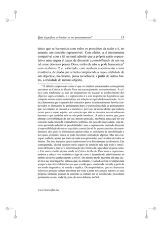 i 
i 
i 
i 
i 
i 
i 
i 
Que significa orientar-se no pensamento? 15 
único que se harmoniza com todos os princípios da razão e é, no 
entanto, um conceito repreensível. Com efeito, se é inteiramente 
compatível com a fé racional admitir que a própria razão especu-lativa 
nem sequer é capaz de discernir a possibilidade de um ser 
tal como devemos pensar Deus, então ele não se pode harmonizar6 
com nenhuma fé e, sobretudo, com nenhum assentimento a uma 
existência, de modo que a razão compreenda a impossibilidade de 
um objecto e, no entanto, possa reconhecer, a partir de outras fon-tes, 
a realidade do mesmo objecto. 
6 É difícil compreender como é que os eruditos mencionados conseguiram 
encontrar na Crítica da Razão Pura um encorajamento ao espinosismo. A crí-tica 
corta totalmente as asas do dogmatismo no tocante ao conhecimento dos 
objectos supra-sensíveis, e o espinosismo é a este respeito tão dogmáticoo que 
compete mesmo com o matemático, em relação ao rigor da demonstração. A crí-tica 
demonstra que o quadro dos conceitos puros do entendimento deveria con-ter 
todos os elementos do pensamento puro; o espinosismo fala de pensamentos 
que, no entanto, se pensam a si mesmos e, por isso, de um acidente, que todavia 
existe para si como sujeito: um conceito que não se encontra no entendimento 
humano e que também nele se não pode intoduzir. A crítica mostra que, para 
afirmar a possibilidade de um ser, mesmo pensado, não basta ainda que no seu 
conceito nada exista de contraditório (embora, em caso de necessidade, seja de-certo 
permitido admitir tal possibilidade); mas o espinosismo pretende discernir 
a impossibilidade de um ser cuja ideia consta tão-só de puros conceitos do enten-dimento, 
dos quais se eliminaram apenas todas as condições da sensibilidade e 
nos quais, portanto, nunca se pode encontrar contradição alguma. Mas não con-segue, 
todavia, apoiar por meio de nada essa pretensão, que vai além de todos os 
limites. Por isso mesmo é que o espinosismo leva directamente ao devaneio. Em 
contrapartida, não há nenhum meio seguro de arrancar pela raiz todo o entusi-asmo 
delirante a não ser a determinação dos limites da capacidade da pura razão. 
– Um outro erudito depara ainda na Crítica da Razão Pura com o cepticismo, 
embora a crítica vise estabelecer algo de certo e determinado relativamente ao 
âmbito do nosso conhecimento a priori. Do mesmo modo encontra ele uma dia-léctica 
nas investigações críticas que, no entanto, visam dissolver e extirpar para 
sempre a inevitável dialéctica em que a razão pura, conduzida em toda a parte de 
um modo dogmático, se enreda e implica. Os neoplatónicos, que se chamavam 
eclécticos porque sabiam encontrar por toda a parte nos antigos autores as suas 
próprias fantasias quando de antemão as tinham em si introduzido, procediam 
justamente assim; nada há, pois, de novo debaixo do Sol. 
www.lusosofia.net 
 