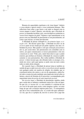 i 
i 
i 
i 
i 
i 
i 
i 
16 I. KANT 
Homens de capacidades espirituais e de vistas largas! Admiro 
o vosso talento e aprecio muito o vosso sentimento humano. Mas 
reflectistes bem sobre o que fazeis e até onde se chegará com os 
vossos ataques à razão? Quereis, sem dúvida, que a liberdade de 
pensar se mantenha incólume, pois, sem ela depressa acabariam os 
vossos livres ímpetos de génio. Vejamos o que naturalmente se irá 
passar com essa liberdade de pensamento se um procedimento, tal 
como o que iniciais, se tomar prevalecente. 
À liberdade de pensar contrapõe-se, em primeiro lugar, a co-acção 
civil. Há decerto quem diga: a liberdade de falar ou de 
escrever pode ser-nos tirada por um poder superior, mas não a li-berdade 
de pensar. Mas quanto e com que correcção pensaríamos 
nós se, por assim dizer, não pensássemos em comunhão com os 
outros, aos quais comunicamos os nossos pensamentos e eles nos 
comunicam os seus! Pode, pois, muito bem dizer-se que o poder 
exterior, que arrebata aos homens a liberdade de comunicar publi-camente 
os seus pensamentos, lhes rouba também a liberdade de 
pensar: o único tesouro que, não obstante todos os encargos civis, 
ainda nos resta e pelo qual apenas se pode criar um meio contra 
todos os males desta situação. 
Em segundo lugar, a liberdade de pensar toma-se também no 
sentido de que se opõe à pressão sobre a consciência moral; quando, 
sem qualquer poder em matéria de religião, há cidadãos que se 
constituem tutores dos outros e, em vez de argumentos, sabem ba-nir 
todo o exame da razão mediante uma impressão inicial sobre os 
ânimos, através de fórmulas de fé prescritas e acompanhadas pelo 
angustiante temor do perigo de uma inquirição pessoal. 
Em terceiro lugar, a liberdade de pensamento significa ainda 
que a razão não se submete a nenhumas outras leis a não ser àque-las 
que ela a si mesmo dá; e o seu contrário é a máxima de um 
uso sem lei da razão (para assim, como imagina o génio, ver mais 
longe do que sob a restrição imposta pelas leis). A consequência 
que daí se tira é naturalmente esta: se a razão não quer submeter-se 
à lei, que ela a si própria dá, tem de se curvar sob o jugo das 
www.lusosofia.net 
 