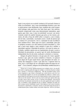 i 
i 
i 
i 
i 
i 
i 
i 
18 I. KANT 
lação à sua própria necessidade (renúncia à fé racional) chama-se 
então incredulidade: não é uma incredulidade histórica, pois não 
se pode pensar como deliberada, logo, também não como respon-sável 
(porque cada qual deve crer num facto que é tão suficien-temente 
comprovado como uma demonstração matemática, quer 
queira quer não); mas é uma incredulidade racional, um incon-veniente 
estado do espírito humano que priva as leis morais, pri-meiro, 
de toda a força de móbil sobre o coração e, com o tempo, 
até de toda a autoridade, suscitando assim o modo de pensar que 
se chama livre pensamento, isto é, o princípio de não reconhecer 
mais nenhum dever. Entra aqui em acção a autoridade, para que 
os próprios assuntos civis não entrem na maior desordem; e, visto 
que o meio mais rápido e mais enérgico é para ela o melhor, a 
autoridade suprime a liberdade de pensar e, tal como às outras ac-tividades, 
também sujeita esta aos regulamentos do país e assim a 
liberdade de pensamento, ao querer agir de modo absolutamente 
independente das leis da razão, acaba por se destruir a si mesma. 
Amigos do género humano e do que para ele é mais sagrado! 
Aceitai o que, após um exame cuidadoso e honesto, vos parecer 
mais digno de fé quer sejam factos, quer princípios de razão; so-mente 
não impugneis à razão o que dela faz o supremo bem na 
terra, isto é, o privilégio de ser a derradeira pedra-de-toque da ver-dade7 
. Caso contrário, indignos de tal liberdade, também decerto a 
7 Pensar por si mesmo significa procurar em si próprio (isto é, na sua pró-pria 
razão) a suprema pedra de toque da verdade; e a máxima de pensar sempre 
por si mesmo é a Ilustração (Aufklárung). Não lhe incumbem tantas coisas 
como imaginam os que situam a ilustração nos conhecimentos; pois ela é an-tes 
um princípio negativo no uso da sua faculdade de conhecer e, muitas vezes, 
quem dispõe de uma riqueza excessiva de conhecimentos é muito menos esclare-cido 
no uso dos mesmos. Servir-se da sua própria razão quer apenas dizer que, 
em tudo o que se deve aceitar, se faz a si mesmo esta pergunta: será possível 
transformar em princípio universal do uso da razão aquele pelo qual se admite 
algo, ou também a regra adoptada do que se admite? Qualquer um pode rea-lizar 
consigo mesmo semelhante exame e bem depressa verá, neste escrutínio, 
desavarecer a superstição e o devaneio, mesmo se está muito longe de possuir os 
conhecimentos para a ambos refutar com razões objectivas. Serve-se, de facto, 
www.lusosofia.net 
 