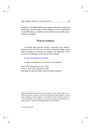 i 
i 
i 
i 
i 
i 
i 
i 
Que significa orientar-se no pensamento? 19 
perdereis, e esta infelicidade arrasta ainda a outra parte inocente da 
cabeça que, de outro modo, estaria disposta a servir-se legalmente 
da sua liberdade e a contribuir assim, de forma conveniente, para a 
melhoria do mundo. 
[Nota do Tradutor] 
A tradução aqui proposta corrige e aperfeiçoa uma anterior, 
editada há cerca de vinte anos. O ensaio original em língua alemã 
pode encontrar-se no electro-sítio seguinte, que apresenta o texto 
tal como foi publicado no Berlinische Monatschrift: 
 Universitätsbibliothek Bilefeld 
A edição de referência é, no entanto, a da Academia: 
Band VIII: Abhandlungen nach 1781, 
1912, 2. Aufl. 1923, Nachdruck 1969 
Paul Menzer, Heinrich Maier, Max Frischeisen-Köhler 
apenas da máxima da autoconservação da razão. É, pois, fácil instituir a ilus-tração 
em sujeitos individuais por meio da educação; importa apenas começar 
cedo e habituar os jovens espíritos a esta reflexão. Mas esclarecer uma época 
é muito enfadonho, pois depara-se com muitos obstáculos exteriores que, em 
parte, proíbem e, em parte, dificultam aquele tipo de educação. 
www.lusosofia.net 
