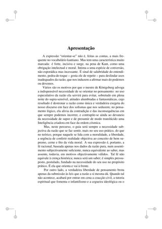 i 
i 
i 
i 
i 
i 
i 
i 
Apresentação 
A expressão “orientar-se” não é, feitas as contas, a mais fre-quente 
no vocabulário kantiano. Mas tem uma característica muito 
marcada: é forte, incisiva e surge, na pena de Kant, como uma 
obrigação intelectual e moral. Intima a uma espécie de conversão, 
não esporádica mas incessante. É sinal de salubridade do entendi-mento, 
pedra-de-toque – gosta ele de repetir – para deslindar usos 
inadequados da razão, que nos induzem a afirmar mais do podemos 
ou devemos. 
Vários são os motivos por que o mestre de Königsberg advoga 
a indispensável necessidade de se orientar no pensamento: no uso 
especulativo da razão ela servirá para evitar, sobretudo em plena 
noite do supra-sensível, atitudes alumbradas e fantasmáticas, cujo 
resultado é destronar a razão como única e verdadeira exegeta do 
nosso discurso em face dos sofismas que nos seduzem; no pensa-mento 
lógico, ela alivia da contradição e das inconsequências em 
que sempre podemos incorrer, e contrapõe-se ainda ao devaneio 
da necessidade de supor e de presumir de modo translúcido uma 
Inteligência criadora em face da ordem cósmica. 
Mas, neste percurso, o guia será sempre a necessidade sub-jectiva 
da razão que se faz sentir, mais no seu uso prático, do que 
no teórico, porque naquele se lida com a moralidade, a liberdade, 
a urgência de conferir realidade objectiva ao conceito de bem su-premo, 
cerne e fito da vida moral. A sua expressão é, portanto, a 
fé racional, baseada apenas nos dados da razão pura, num assenti-mento 
subjectivamente suficiente, nunca equivalente ao saber, mas 
assente, todavia, em motivos objectivamente válidos. Tal fé não 
equivale à crença histórica; nunca será um saber; é simples pressu-posto, 
postulado, fundado na necessidade do seu uso no propósito 
prático. É ela que orienta e vai à frente. 
Por outro lado, a verdadeira liberdade de pensamento brota 
apenas da submissão às leis que a razão a si mesma dá. Quando tal 
não acontece, acabará por entrar em cena a coacção civil, a tutoria 
espiritual que fomenta o infantilismo e a cegueira ideológica ou o 
 